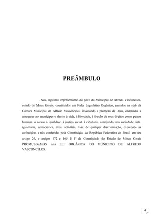 PREÂMBULO


              Nós, legítimos representantes do povo do Município de Alfredo Vasconcelos,
estado de Minas Gerais, constituídos em Poder Legislativo Orgânico, reunidos na sede da
Câmara Municipal de Alfredo Vasconcelos, invocando a proteção de Deus, ordenados a
assegurar aos munícipes o direito à vida, à liberdade, à fruição de seus direitos como pessoa
humana, o acesso à igualdade, à justiça social, à cidadania, almejando uma sociedade justa,
igualitária, democrática, ética, solidária, livre de qualquer discriminação, exercendo as
atribuições a nós conferidas pela Constituição da República Federativa do Brasil em seu
artigo 29, e artigos 172 e 165 δ 1º da Constituição do Estado de Minas Gerais
PROMULGAMOS           esta   LEI    ORGÂNICA        DO     MUNICÍPIO       DE    ALFREDO
VASCONCELOS.




                                                                                                4
 