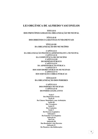 LEI ORGÂNICA DE ALFREDO VASCONELOS
                    TITULO I
DOS PRINCÍPIOS GERAIS DA ORGANIZAÇÃO MUNICIPAL

                    TÍTULO II
    DOS DIREITOS E GARANTIAS FUNDAMENTAIS

                  TÍTULO III
         DA ORGANIZAÇÃO DO MUNICÍPIO

                    CAPÍTULO I
DA ORGANIZAÇÃO POLÍTICO-ADMINISTRATIVA MUNICIPAL
                   CAPÍTULO II
          DA COMPETÊNCIA DO MUNICÍPIO
                   CAPÍTULO III
               DO DOMÍNIO PÚBLICO
                   CAPÍTULO IV
            DA ADMINISTRAÇÃO PÚBLICA
                   CAPÍTULO V
       DOS SERVIDORES PÚBLICOS MUNICIPAIS
                   CAPÍTULO VI
          DOS SERVIÇOS E OBRAS PÚBLICAS

                  TÍTULO IV
         DA ORGANIZAÇÃO DOS PODERES

                    CAPÍTULO I
              DOS PODERES MUNICIPAIS
                    CAPÍTULO II
               DO PODER LEGISLATIVO

                          Seção I
                  Das Disposições Gerais
                          Seção II
           Da Câmara Municipal e suas Atribuições
                         Seção III
                      Dos Vereadores
                         Seção IV
                      Das Comissões
                         Seção V
                  Do Processo Legislativo
                        Subseção I
                Da Emenda à Lei Orgânica
                        Subseção II
                         Das Leis
                       Subseção III
               Das Resoluções e dos Decretos
                       Subseção IV
               Do Plenário e das Deliberações

                                                    4
 