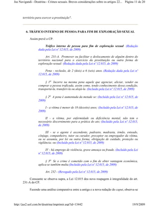 Jus Navigandi - Doutrina - Crimes sexuais. Breves considerações sobre os artigos 22... Página 11 de 20




      território para exercer a prostituição".



         6. TRÁFICO INTERNO DE PESSOA PARA FIM DE EXPLORAÇÃO SEXUAL

            Assim prevê o CP:

                       Tráfico interno de pessoa para fim de exploração sexual (Redação
                  dada pela Lei nº 12.015, de 2009)

                        Art. 231-A. Promover ou facilitar o deslocamento de alguém dentro do
                  território nacional para o exercício da prostituição ou outra forma de
                  exploração sexual: (Redação dada pela Lei nº 12.015, de 2009)

                       Pena - reclusão, de 2 (dois) a 6 (seis) anos. (Redação dada pela Lei nº
                  12.015, de 2009)

                       § 1o Incorre na mesma pena aquele que agenciar, aliciar, vender ou
                  comprar a pessoa traficada, assim como, tendo conhecimento dessa condição,
                  transportá-la, transferi-la ou alojá-la. (Incluído pela Lei nº 12.015, de 2009)

                       § 2o A pena é aumentada da metade se: (Incluído pela Lei nº 12.015, de
                  2009)

                       I - a vítima é menor de 18 (dezoito) anos; (Incluído pela Lei nº 12.015, de
                  2009)

                       II - a vítima, por enfermidade ou deficiência mental, não tem o
                  necessário discernimento para a prática do ato; (Incluído pela Lei nº 12.015,
                  de 2009)

                        III - se o agente é ascendente, padrasto, madrasta, irmão, enteado,
                  cônjuge, companheiro, tutor ou curador, preceptor ou empregador da vítima,
                  ou se assumiu, por lei ou outra forma, obrigação de cuidado, proteção ou
                  vigilância; ou (Incluído pela Lei nº 12.015, de 2009)

                        IV - há emprego de violência, grave ameaça ou fraude. (Incluído pela Lei
                  nº 12.015, de 2009)

                       § 3o Se o crime é cometido com o fim de obter vantagem econômica,
                  aplica-se também multa.(Incluído pela Lei nº 12.015, de 2009)

                        Art. 232 - (Revogado pela Lei nº 12.015, de 2009)

           Consoante se observa supra, a Lei 12.015 deu nova roupagem à integralidade do art.
      231-A do CP.

            Fazendo uma análise comparativa entre a antiga e a nova redação do caput, observa-se



http://jus2.uol.com.br/doutrina/imprimir.asp?id=13442                                        19/9/2009
 