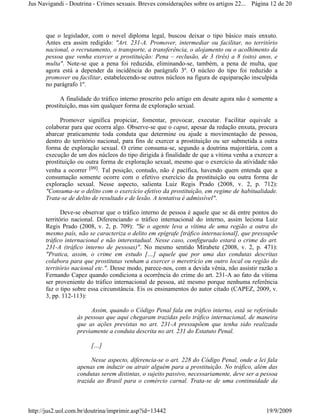 Jus Navigandi - Doutrina - Crimes sexuais. Breves considerações sobre os artigos 22... Página 12 de 20




      que o legislador, com o novel diploma legal, buscou deixar o tipo básico mais enxuto.
      Antes era assim redigido: "Art. 231-A. Promover, intermediar ou facilitar, no território
      nacional, o recrutamento, o transporte, a transferência, o alojamento ou o acolhimento da
      pessoa que venha exercer a prostituição: Pena – reclusão, de 3 (três) a 8 (oito) anos, e
      multa". Note-se que a pena foi reduzida, eliminando-se, também, a pena de multa, que
      agora está a depender da incidência do parágrafo 3º. O núcleo do tipo foi reduzido a
      promover ou facilitar, estabelecendo-se outros núcleos na figura de equiparação insculpida
      no parágrafo 1º.

            A finalidade do tráfico interno proscrito pelo artigo em desate agora não é somente a
      prostituição, mas sim qualquer forma de exploração sexual.

            Promover significa propiciar, fomentar, provocar, executar. Facilitar equivale a
      colaborar para que ocorra algo. Observe-se que o caput, apesar da redação enxuta, procura
      abarcar praticamente toda conduta que determine ou ajude a movimentação de pessoa,
      dentro do território nacional, para fins de exercer a prostituição ou ser submetida a outra
      forma de exploração sexual. O crime consuma-se, segundo a doutrina majoritária, com a
      execução de um dos núcleos do tipo dirigida à finalidade de que a vítima venha a exercer a
      prostituição ou outra forma de exploração sexual, mesmo que o exercício da atividade não
      venha a ocorrer [09]. Tal posição, contudo, não é pacífica, havendo quem entenda que a
      consumação somente ocorre com o efetivo exercício da prostituição ou outra forma de
      exploração sexual. Nesse aspecto, salienta Luiz Regis Prado (2008, v. 2, p. 712):
      "Consuma-se o delito com o exercício efetivo da prostituição, em regime de habitualidade.
      Trata-se de delito de resultado e de lesão. A tentativa é admissível".

             Deve-se observar que o tráfico interno de pessoa é aquele que se dá entre pontos do
      território nacional. Diferenciando o tráfico internacional do interno, assim leciona Luiz
      Regis Prado (2008, v. 2, p. 709): "Se o agente leva a vítima de uma região a outra do
      mesmo país, não se caracteriza o delito em epígrafe [tráfico internacional], que pressupõe
      tráfico internacional e não interestadual. Nesse caso, configurado estará o crime do art.
      231-A (tráfico interno de pessoas)". No mesmo sentido Mirabete (2008, v. 2, p. 471):
      "Pratica, assim, o crime em estudo […] aquele que por uma das condutas descritas
      colabora para que prostitutas venham a exercer o meretrício em outro local ou região do
      território nacional etc.". Desse modo, parece-nos, com a devida vênia, não assistir razão a
      Fernando Capez quando condiciona a ocorrência do crime do art. 231-A ao fato da vítima
      ser proveniente do tráfico internacional de pessoa, até mesmo porque nenhuma referência
      faz o tipo sobre essa circunstância. Eis os ensinamentos do autor citado (CAPEZ, 2009, v.
      3, pp. 112-113):

                       Assim, quando o Código Penal fala em tráfico interno, está se referindo
                  às pessoas que aqui chegaram trazidas pelo tráfico internacional, de maneira
                  que as ações previstas no art. 231-A pressupõem que tenha sido realizada
                  previamente a conduta descrita no art. 231 do Estatuto Penal.

                        […]

                        Nesse aspecto, diferencia-se o art. 228 do Código Penal, onde a lei fala
                  apenas em induzir ou atrair alguém para a prostituição. No tráfico, além das
                  condutas serem distintas, o sujeito passivo, necessariamente, deve ser a pessoa
                  trazida ao Brasil para o comércio carnal. Trata-se de uma continuidade da



http://jus2.uol.com.br/doutrina/imprimir.asp?id=13442                                       19/9/2009
 
