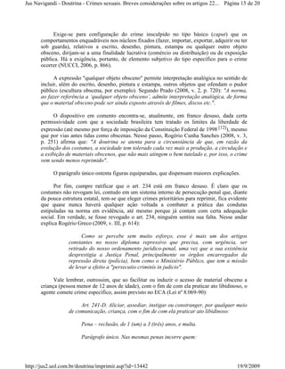 Jus Navigandi - Doutrina - Crimes sexuais. Breves considerações sobre os artigos 22... Página 15 de 20




           Exige-se para configuração do crime insculpido no tipo básico (caput) que os
      comportamentos enquadráveis nos núcleos fixados (fazer, importar, exportar, adquirir ou ter
      sob guarda), relativos a escrito, desenho, pintura, estampa ou qualquer outro objeto
      obsceno, dirijam-se a uma finalidade lucrativa (comércio ou distribuição) ou de exposição
      pública. Há a exigência, portanto, de elemento subjetivo do tipo específico para o crime
      ocorrer (NUCCI, 2006, p. 866).

            A expressão "qualquer objeto obsceno" permite interpretação analógica no sentido de
      incluir, além do escrito, desenho, pintura e estampa, outros objetos que ofendam o pudor
      público (escultura obscena, por exemplo). Segundo Prado (2008, v. 2, p. 720): "A norma,
      ao fazer referência a ‘qualquer objeto obsceno’, admite interpretação analógica, de forma
      que o material obsceno pode ser ainda exposto através de filmes, discos etc.".

            O dispositivo em comento encontra-se, atualmente, em franco desuso, dada certa
      permissividade com que a sociedade brasileira tem tratado os limites da liberdade de
      expressão (até mesmo por força de imposição da Constituição Federal de 1998 [12]), mesmo
      que por vias antes tidas como obscenas. Nesse passo, Rogério Cunha Sanches (2008, v. 3,
      p. 251) afirma que: "A doutrina se atenta para a circunstância de que, em razão da
      evolução dos costumes, a sociedade tem tolerado cada vez mais a produção, a circulação e
      a exibição de materiais obscenos, que não mais atingem o bem tutelado e, por isso, o crime
      vem sendo menos reprimido".

            O parágrafo único ostenta figuras equiparadas, que dispensam maiores explicações.

            Por fim, cumpre ratificar que o art. 234 está em franco desuso. É claro que os
      costumes não revogam lei, contudo em um sistema interno de persecução penal que, diante
      da pouca estrutura estatal, tem-se que eleger crimes prioritários para reprimir, fica evidente
      que quase nunca haverá qualquer ação voltada a combater a prática das condutas
      estipuladas na norma em evidência, até mesmo porque já contam com certa adequação
      social. Em verdade, se fosse revogado o art. 234, ninguém sentira sua falta. Nesse andar
      explica Rogério Greco (2009, v. III, p. 614):

                        Como se percebe sem muito esforço, esse é mais um dos artigos
                  constantes no nosso diploma repressivo que precisa, com urgência, ser
                  retirado do nosso ordenamento jurídico-penal, uma vez que a sua existência
                  desprestigia a Justiça Penal, principalmente os órgãos encarregados da
                  repressão direta (polícia), bem como o Ministério Público, que tem a missão
                  de levar a efeito a "persecutio criminis in judicio".

            Vale lembrar, outrossim, que ao facilitar ou induzir o acesso de material obsceno a
      criança (pessoa menor de 12 anos de idade), com o fim de com ela praticar ato libidinoso, o
      agente comete crime específico, assim previsto no ECA (Lei nº 8.069-90):

                       Art. 241-D. Aliciar, assediar, instigar ou constranger, por qualquer meio
                  de comunicação, criança, com o fim de com ela praticar ato libidinoso:

                        Pena – reclusão, de 1 (um) a 3 (três) anos, e multa.

                        Parágrafo único. Nas mesmas penas incorre quem:




http://jus2.uol.com.br/doutrina/imprimir.asp?id=13442                                          19/9/2009
 