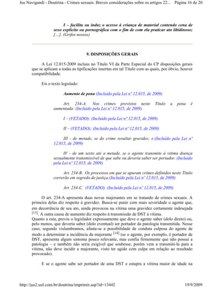 Jus Navigandi - Doutrina - Crimes sexuais. Breves considerações sobre os artigos 22... Página 16 de 20




                        I – facilita ou induz o acesso à criança de material contendo cena de
                   sexo explícito ou pornográfica com o fim de com ela praticar ato libidinoso;
                   […]. (Grifos nossos)



                                     9. DISPOSIÇÕES GERAIS

           A Lei 12.015-2009 incluiu no Título VI da Parte Especial do CP disposições gerais
      que se aplicam a todas as tipificações insertas em tal Título com as quais, por óbvio, houver
      compatibilidade.

            Eis o texto legislado:

                         Aumento de pena (Incluído pela Lei nº 12.015, de 2009)

                       Art. 234-A. Nos crimes previstos neste                Título   a   pena   é
                   aumentada: (Incluído pela Lei nº 12.015, de 2009)

                         I – (VETADO); (Incluído pela Lei nº 12.015, de 2009)

                         II – (VETADO); (Incluído pela Lei nº 12.015, de 2009)

                        III - de metade, se do crime resultar gravidez; e (Incluído pela Lei nº
                   12.015, de 2009)

                         IV - de um sexto até a metade, se o agente transmite à vitima doença
                   sexualmente transmissível de que sabe ou deveria saber ser portador. (Incluído
                   pela Lei nº 12.015, de 2009)

                        Art. 234-B. Os processos em que se apuram crimes definidos neste Título
                   correrão em segredo de justiça.(Incluído pela Lei nº 12.015, de 2009)

                         Art. 234-C. (VETADO). (Incluído pela Lei nº 12.015, de 2009)

            O art. 234-A apresenta duas novas majorantes em se tratando de crimes sexuais. A
      primeira delas diz respeito à gravidez. Busca-se punir com mais severidade o agente que,
      em decorrência de seu ato, ainda provocou na vítima uma gravidez certamente indesejada
      [13]. A outra causa de aumento diz respeito à transmissão de DST à vítima.
      Quanto a esta, previu o legislador expressamente que deve o agente saber (dolo direto) ou,
      pelo menos, que deveria saber (dolo eventual) ser portador da patologia transmitida. Nesse
      caso, segundo vislumbramos, afasta-se a possibilidade de conduta culposa do agente de
      modo a determinar a incidência da majorante [14] (se o agente, por exemplo, é portador de
      DST, apresenta algum sintoma pouco relevante, mas confia firmemente que não possui a
      patologia – e também não seria exigível que soubesse, porém vem a transmiti-la para a
      vítima, não deve incidir a majorante, visto ter agido com culpa em relação ao resultado
      provocado).

            E se o agente sabe ser portador de uma DST e estupra a vítima maior de idade na



http://jus2.uol.com.br/doutrina/imprimir.asp?id=13442                                         19/9/2009
 