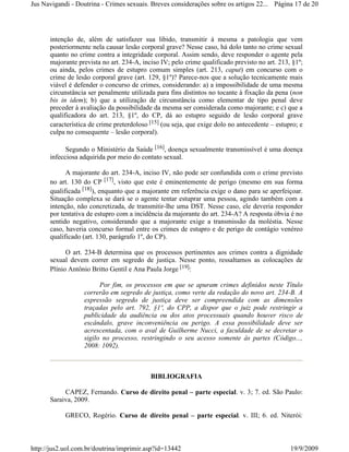 Jus Navigandi - Doutrina - Crimes sexuais. Breves considerações sobre os artigos 22... Página 17 de 20




      intenção de, além de satisfazer sua libido, transmitir à mesma a patologia que vem
      posteriormente nela causar lesão corporal grave? Nesse caso, há dolo tanto no crime sexual
      quanto no crime contra a integridade corporal. Assim sendo, deve responder o agente pela
      majorante prevista no art. 234-A, inciso IV; pelo crime qualificado previsto no art. 213, §1º;
      ou ainda, pelos crimes de estupro comum simples (art. 213, caput) em concurso com o
      crime de lesão corporal grave (art. 129, §1º)? Parece-nos que a solução tecnicamente mais
      viável é defender o concurso de crimes, considerando: a) a impossibilidade de uma mesma
      circunstância ser penalmente utilizada para fins distintos no tocante à fixação da pena (non
      bis in idem); b) que a utilização de circunstância como elementar de tipo penal deve
      preceder à avaliação da possibilidade da mesma ser considerada como majorante; e c) que a
      qualificadora do art. 213, §1º, do CP, dá ao estupro seguido de lesão corporal grave
      característica de crime preterdoloso [15] (ou seja, que exige dolo no antecedente – estupro; e
      culpa no consequente – lesão corporal).

            Segundo o Ministério da Saúde [16], doença sexualmente transmissível é uma doença
      infecciosa adquirida por meio do contato sexual.

            A majorante do art. 234-A, inciso IV, não pode ser confundida com o crime previsto
      no art. 130 do CP [17], visto que este é eminentemente de perigo (mesmo em sua forma
      qualificada [18]), enquanto que a majorante em referência exige o dano para se aperfeiçoar.
      Situação complexa se dará se o agente tentar estuprar uma pessoa, agindo também com a
      intenção, não concretizada, de transmitir-lhe uma DST. Nesse caso, ele deveria responder
      por tentativa de estupro com a incidência da majorante do art. 234-A? A resposta óbvia é no
      sentido negativo, considerando que a majorante exige a transmissão da moléstia. Nesse
      caso, haveria concurso formal entre os crimes de estupro e de perigo de contágio venéreo
      qualificado (art. 130, parágrafo 1º, do CP).

            O art. 234-B determina que os processos pertinentes aos crimes contra a dignidade
      sexual devem correr em segredo de justiça. Nesse ponto, ressaltamos as colocações de
      Plínio Antônio Britto Gentil e Ana Paula Jorge [19]:

                        Por fim, os processos em que se apuram crimes definidos neste Título
                  correrão em segredo de justiça, como verte da redação do novo art. 234-B. A
                  expressão segredo de justiça deve ser compreendida com as dimensões
                  traçadas pelo art. 792, §1º, do CPP, a dispor que o juiz pode restringir a
                  publicidade da audiência ou dos atos processuais quando houver risco de
                  escândalo, grave inconveniência ou perigo. A essa possibilidade deve ser
                  acrescentada, com o aval de Guilherme Nucci, a faculdade de se decretar o
                  sigilo no processo, restringindo o seu acesso somente às partes (Código...,
                  2008: 1092).



                                           BIBLIOGRAFIA

           CAPEZ, Fernando. Curso de direito penal – parte especial. v. 3; 7. ed. São Paulo:
      Saraiva, 2009.

            GRECO, Rogério. Curso de direito penal – parte especial. v. III; 6. ed. Niterói:



http://jus2.uol.com.br/doutrina/imprimir.asp?id=13442                                          19/9/2009
 