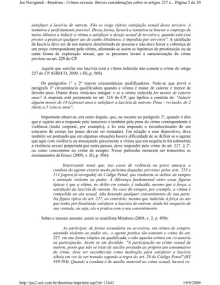 Jus Navigandi - Doutrina - Crimes sexuais. Breves considerações sobre os artigos 227 a... Página 2 de 20




      satisfazer à lascívia de outrem. Não se exige efetiva satisfação sexual desse terceiro. A
      tentativa é perfeitamente possível. Dessa forma, haverá a tentativa se houver o emprego de
      meios idôneos a induzir a vítima a satisfazer o desejo sexual de terceiro e, quando esta está
      prestes a praticar qualquer ato de cunho libidinoso, é impedida por terceiros". A satisfação
      da lascívia deve ser de um número determinado de pessoas e não deve haver a cobrança de
      um preço correspondente pela vítima, afastando-se assim as hipóteses de prostituição ou de
      outra forma de exploração sexual, que se presentes levam à caracterização do crime
      previsto no art. 228 do CP.

           Aquele que satisfaz sua lascívia com a vítima induzida não comete o crime do artigo
      227 do CP (GRECO, 2009, v.III, p. 568).

            Os parágrafos 1º e 2º trazem circunstâncias qualificadoras. Note-se que prevê o
      parágrafo 1º circunstância qualificadora quando a vítima é maior de catorze e menor de
      dezoito anos. Diante disso, resta-nos indagar: e se a vítima induzida for menor de catorze
      anos? A resposta está justamente no art. 218 do CP, que tipifica a conduta de: "Induzir
      alguém menor de 14 (catorze) anos a satisfazer a lascívia de outrem: Pena – reclusão, de 2
      (dois) a 5 (cinco) anos".

            Importante observar, em outro ângulo, que, no tocante ao parágrafo 2º, quando é dito
      que o sujeito ativo responde pelo lenocínio e também pela pena do crime correspondente à
      violência (lesão corporal, por exemplo), a lei está impondo o reconhecimento de um
      concurso de crimes (as penas devem ser somadas). Em relação a esse dispositivo, deve
      também ser pontuado que em algumas situações haverá dificuldade de se definir se o agente
      que agiu com violência ou ameaçando gravemente a vítima que em sequência foi submetida
      a violência sexual perpetrada por outra pessoa, deve responder pelo crime do art. 227, § 2º,
      ou como concorrente no crime de estupro. Nesse particular merecem ser transcritos os
      ensinamentos de Greco (2009, v. III, p. 566):

                         Interessante notar que, nos casos de violência ou grave ameaça, a
                   conduta do agente estaria muito próxima daquelas previstas pelos arts. 213 e
                   214 [agora já revogado] do Código Penal, que traduzem os delitos de estupro
                   e atentado violento ao pudor. A diferença fundamental entre essas figuras
                   típicas é que a vítima, no delito em estudo, é induzida, mesmo que à força, à
                   satisfação da lascívia de outrem. No caso do estupro, por exemplo, a vítima é
                   compelida ao ato sexual, não havendo qualquer consentimento de sua parte.
                   Na figura típica do art. 227, ao contrário, mesmo que induzida à força ao ato
                   que tenha por finalidade satisfazer a lascívia de outrem, ainda há resquício de
                   sua vontade, ou seja, ela o pratica com o seu consentimento.

            Sobre o mesmo assunto, assim se manifesta Mirabete (2008, v. 2, p. 458):

                         Ao participar, de forma secundária ou acessória, em crimes de estupro,
                   atentado violento ao pudor etc., o agente pratica tão-somente o crime do art.
                   227, em sua forma simples ou qualificada, e não aqueles crimes em co-autoria
                   ou participação. Assim se em decidido: "A participação no crime sexual de
                   outrem, posto que não se trate de auxílio prestado ao próprio ato consumativo
                   do crime, deve ser reconhecida como mediação para satisfazer a lascívia
                   alheia em vez de ser tratada segundo a regra do art. 29 do Código Penal" (RT
                   449/394). Quando a conduta é de auxílio material ao crime sexual, haverá co-



http://jus2.uol.com.br/doutrina/imprimir.asp?id=13442                                         19/9/2009
 