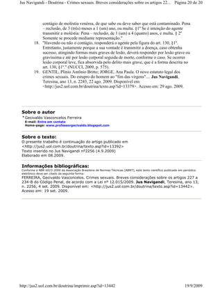 Jus Navigandi - Doutrina - Crimes sexuais. Breves considerações sobre os artigos 22... Página 20 de 20



             contágio de moléstia venérea, de que sabe ou deve saber que está contaminado. Pena
             – reclusão, de 3 (três) meses a 1 (um) ano, ou multa. §1º Se é intenção do agente
             transmitir a moléstia: Pena – reclusão, de 1 (um) a 4 (quatro) anos, e multa. § 2º
             Somente se procede mediante representação."
         18. "Havendo ou não o contágio, responderá o agente pela figura do art. 130, §1º.
             Entretanto, justamente porque a sua vontade é transmitir a doença, caso obtenha
             sucesso, atingindo formas mais graves de lesão, deverá responder por lesão grave ou
             gravíssima e até por lesão corporal seguida de morte, conforme o caso. Se ocorrer
             lesão corporal leve, fica absorvida pelo delito mais grave, que é a forma descrita no
             art. 130, §1º." (NUCCI, 2009, p. 575).
         19. GENTIL, Plínio Antônio Britto; JORGE, Ana Paula. O novo estatuto legal dos
             crimes sexuais. Do estupro do homem ao "fim das virgens".... Jus Navigandi,
             Teresina, ano 13, n. 2243, 22 ago. 2009. Disponível em:
             <http://jus2.uol.com.br/doutrina/texto.asp?id=13379>. Acesso em: 29 ago. 2009.




 Sobre o autor
   Gecivaldo Vasconcelos Ferreira
   E-mail: Entre em contato
   Home-page: www.professorgecivaldo.blogspot.com



 Sobre o texto:
 O presente trabalho é continuação do artigo publicado em
 <http://jus2.uol.com.br/doutrina/texto.asp?id=13392>
 Texto inserido no Jus Navigandi nº2256 (4.9.2009)
 Elaborado em 08.2009.


 Informações bibliográficas:
 Conforme a NBR 6023:2000 da Associação Brasileira de Normas Técnicas (ABNT), este texto científico publicado em periódico
 eletrônico deve ser citado da seguinte forma:
 FERREIRA, Gecivaldo Vasconcelos. Crimes sexuais. Breves considerações sobre os artigos 227 a
 234-B do Código Penal, de acordo com a Lei nº 12.015/2009. Jus Navigandi, Teresina, ano 13,
 n. 2256, 4 set. 2009. Disponível em: <http://jus2.uol.com.br/doutrina/texto.asp?id=13442>.
 Acesso em: 19 set. 2009.




http://jus2.uol.com.br/doutrina/imprimir.asp?id=13442                                                             19/9/2009
 