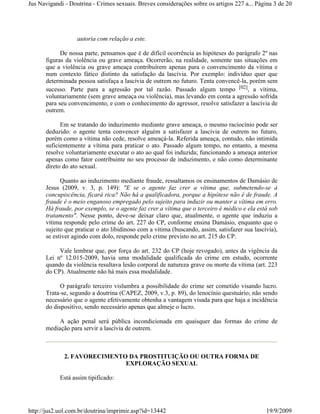 Jus Navigandi - Doutrina - Crimes sexuais. Breves considerações sobre os artigos 227 a... Página 3 de 20




                   autoria com relação a este.

            De nossa parte, pensamos que é de difícil ocorrência as hipóteses do parágrafo 2º nas
      figuras da violência ou grave ameaça. Ocorrerão, na realidade, somente nas situações em
      que a violência ou grave ameaça contribuírem apenas para o convencimento da vítima e
      num contexto fático distinto da satisfação da lascívia. Por exemplo: indivíduo quer que
      determinada pessoa satisfaça a lascívia de outrem no futuro. Tenta convencê-la, porém sem
      sucesso. Parte para a agressão por tal razão. Passado algum tempo [02], a vítima,
      voluntariamente (sem grave ameaça ou violência), mas levando em conta a agressão sofrida
      para seu convencimento, e com o conhecimento do agressor, resolve satisfazer a lascívia de
      outrem.

            Em se tratando do induzimento mediante grave ameaça, o mesmo raciocínio pode ser
      deduzido: o agente tenta convencer alguém a satisfazer a lascívia de outrem no futuro,
      porém como a vítima não cede, resolve ameaçá-la. Referida ameaça, contudo, não intimida
      suficientemente a vítima para praticar o ato. Passado algum tempo, no entanto, a mesma
      resolve voluntariamente executar o ato ao qual foi induzida; funcionando a ameaça anterior
      apenas como fator contribuinte no seu processo de induzimento, e não como determinante
      direto do ato sexual.

            Quanto ao induzimento mediante fraude, ressaltamos os ensinamentos de Damásio de
      Jesus (2009, v. 3, p. 149): "E se o agente faz crer a vítima que, submetendo-se à
      concupiscência, ficará rica? Não há a qualificadora, porque a hipótese não é de fraude. A
      fraude é o meio enganoso empregado pelo sujeito para induzir ou manter a vítima em erro.
      Há fraude, por exemplo, se o agente faz crer a vítima que o terceiro é médico e ela está sob
      tratamento". Nesse ponto, deve-se deixar claro que, atualmente, o agente que induziu a
      vítima responde pelo crime do art. 227 do CP, conforme ensina Damásio, enquanto que o
      sujeito que praticar o ato libidinoso com a vítima (buscando, assim, satisfazer sua lascívia),
      se estiver agindo com dolo, responde pelo crime previsto no art. 215 do CP.

           Vale lembrar que, por força do art. 232 do CP (hoje revogado), antes da vigência da
      Lei nº 12.015-2009, havia uma modalidade qualificada do crime em estudo, ocorrente
      quando da violência resultava lesão corporal de natureza grave ou morte da vítima (art. 223
      do CP). Atualmente não há mais essa modalidade.

            O parágrafo terceiro vislumbra a possibilidade do crime ser cometido visando lucro.
      Trata-se, segundo a doutrina (CAPEZ, 2009, v.3, p. 89), do lenocínio questuário; não sendo
      necessário que o agente efetivamente obtenha a vantagem visada para que haja a incidência
      do dispositivo, sendo necessário apenas que almeje o lucro.

           A ação penal será pública incondicionada em quaisquer das formas do crime de
      mediação para servir a lascívia de outrem.



              2. FAVORECIMENTO DA PROSTITUIÇÃO OU OUTRA FORMA DE
                              EXPLORAÇÃO SEXUAL

            Está assim tipificado:




http://jus2.uol.com.br/doutrina/imprimir.asp?id=13442                                          19/9/2009
 