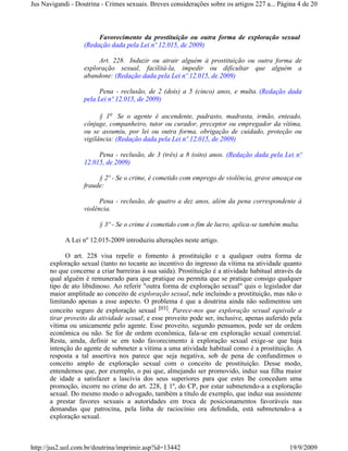 Jus Navigandi - Doutrina - Crimes sexuais. Breves considerações sobre os artigos 227 a... Página 4 de 20



                        Favorecimento da prostituição ou outra forma de exploração sexual
                   (Redação dada pela Lei nº 12.015, de 2009)

                        Art. 228. Induzir ou atrair alguém à prostituição ou outra forma de
                   exploração sexual, facilitá-la, impedir ou dificultar que alguém a
                   abandone: (Redação dada pela Lei nº 12.015, de 2009)

                         Pena - reclusão, de 2 (dois) a 5 (cinco) anos, e multa. (Redação dada
                   pela Lei nº 12.015, de 2009)

                         § 1o Se o agente é ascendente, padrasto, madrasta, irmão, enteado,
                   cônjuge, companheiro, tutor ou curador, preceptor ou empregador da vítima,
                   ou se assumiu, por lei ou outra forma, obrigação de cuidado, proteção ou
                   vigilância: (Redação dada pela Lei nº 12.015, de 2009)

                        Pena - reclusão, de 3 (três) a 8 (oito) anos. (Redação dada pela Lei nº
                   12.015, de 2009)

                        § 2º - Se o crime, é cometido com emprego de violência, grave ameaça ou
                   fraude:

                         Pena - reclusão, de quatro a dez anos, além da pena correspondente à
                   violência.

                        § 3º - Se o crime é cometido com o fim de lucro, aplica-se também multa.

            A Lei nº 12.015-2009 introduziu alterações neste artigo.

            O art. 228 visa repelir o fomento à prostituição e a qualquer outra forma de
      exploração sexual (tanto no tocante ao incentivo do ingresso da vítima na atividade quanto
      no que concerne a criar barreiras à sua saída). Prostituição é a atividade habitual através da
      qual alguém é remunerado para que pratique ou permita que se pratique consigo qualquer
      tipo de ato libidinoso. Ao referir "outra forma de exploração sexual" quis o legislador dar
      maior amplitude ao conceito de exploração sexual, nele incluindo a prostituição, mas não o
      limitando apenas a esse aspecto. O problema é que a doutrina ainda não sedimentou um
      conceito seguro de exploração sexual [03]. Parece-nos que exploração sexual equivale a
      tirar proveito da atividade sexual; e esse proveito pode ser, inclusive, apenas auferido pela
      vítima ou unicamente pelo agente. Esse proveito, segundo pensamos, pode ser de ordem
      econômica ou não. Se for de ordem econômica, fala-se em exploração sexual comercial.
      Resta, ainda, definir se em todo favorecimento à exploração sexual exige-se que haja
      intenção do agente de submeter a vítima a uma atividade habitual como é a prostituição. A
      resposta a tal assertiva nos parece que seja negativa, sob de pena de confundirmos o
      conceito amplo de exploração sexual com o conceito de prostituição. Desse modo,
      entendemos que, por exemplo, o pai que, almejando ser promovido, induz sua filha maior
      de idade a satisfazer a lascívia dos seus superiores para que estes lhe concedam uma
      promoção, incorre no crime do art. 228, § 1º, do CP, por estar submetendo-a a exploração
      sexual. Do mesmo modo o advogado, também a título de exemplo, que induz sua assistente
      a prestar favores sexuais a autoridades em troca de posicionamentos favoráveis nas
      demandas que patrocina, pela linha de raciocínio ora defendida, está submetendo-a a
      exploração sexual.



http://jus2.uol.com.br/doutrina/imprimir.asp?id=13442                                          19/9/2009
 