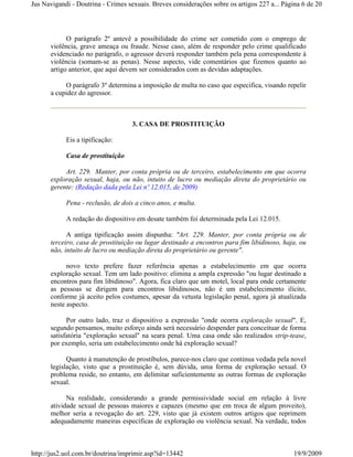 Jus Navigandi - Doutrina - Crimes sexuais. Breves considerações sobre os artigos 227 a... Página 6 de 20



            O parágrafo 2º antevê a possibilidade do crime ser cometido com o emprego de
      violência, grave ameaça ou fraude. Nesse caso, além de responder pelo crime qualificado
      evidenciado no parágrafo, o agressor deverá responder também pela pena correspondente à
      violência (somam-se as penas). Nesse aspecto, vide comentários que fizemos quanto ao
      artigo anterior, que aqui devem ser considerados com as devidas adaptações.

           O parágrafo 3º determina a imposição de multa no caso que especifica, visando repelir
      a cupidez do agressor.



                                    3. CASA DE PROSTITUIÇÃO

            Eis a tipificação:

            Casa de prostituição

           Art. 229. Manter, por conta própria ou de terceiro, estabelecimento em que ocorra
      exploração sexual, haja, ou não, intuito de lucro ou mediação direta do proprietário ou
      gerente: (Redação dada pela Lei nº 12.015, de 2009)

            Pena - reclusão, de dois a cinco anos, e multa.

            A redação do dispositivo em desate também foi determinada pela Lei 12.015.

            A antiga tipificação assim dispunha: "Art. 229. Manter, por conta própria ou de
      terceiro, casa de prostituição ou lugar destinado a encontros para fim libidinoso, haja, ou
      não, intuito de lucro ou mediação direta do proprietário ou gerente".

            novo texto prefere fazer referência apenas a estabelecimento em que ocorra
      exploração sexual. Tem um lado positivo: elimina a ampla expressão "ou lugar destinado a
      encontros para fim libidinoso". Agora, fica claro que um motel, local para onde certamente
      as pessoas se dirigem para encontros libidinosos, não é um estabelecimento ilícito,
      conforme já aceito pelos costumes, apesar da vetusta legislação penal, agora já atualizada
      neste aspecto.

            Por outro lado, traz o dispositivo a expressão "onde ocorra exploração sexual". E,
      segundo pensamos, muito esforço ainda será necessário despender para conceituar de forma
      satisfatória "exploração sexual" na seara penal. Uma casa onde são realizados strip-tease,
      por exemplo, seria um estabelecimento onde há exploração sexual?

            Quanto à manutenção de prostíbulos, parece-nos claro que continua vedada pela novel
      legislação, visto que a prostituição é, sem dúvida, uma forma de exploração sexual. O
      problema reside, no entanto, em delimitar suficientemente as outras formas de exploração
      sexual.

            Na realidade, considerando a grande permissividade social em relação à livre
      atividade sexual de pessoas maiores e capazes (mesmo que em troca de algum proveito),
      melhor seria a revogação do art. 229, visto que já existem outros artigos que reprimem
      adequadamente maneiras específicas de exploração ou violência sexual. Na verdade, todos



http://jus2.uol.com.br/doutrina/imprimir.asp?id=13442                                        19/9/2009
 
