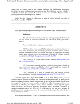 Jus Navigandi - Doutrina - Crimes sexuais. Breves considerações sobre os artigos 227 a... Página 7 de 20




      sabem que na grande maioria das cidades brasileiras há, funcionando livremente,
      prostíbulos e outros estabelecimentos congêneres que disponibilizam serviços voltados à
      satisfação da libido dos clientes. A nova lei olvidou essa realidade. Preferiu manter a
      postura pseudomoralista da legislação anterior.

           núcleo do tipo ("manter") indica que se trata de crime habitual. Isso não foi
      modificado com a Lei nº 12.015.



                                           4. RUFIANISMO

            Teve apenas seus parágrafos alterados pelo novel diploma legal, conforme segue:

                        Rufianismo

                        Art. 230 - Tirar proveito da prostituição alheia, participando diretamente
                   de seus lucros ou fazendo-se sustentar, no todo ou em parte, por quem a
                   exerça:

                        Pena - reclusão, de um a quatro anos, e multa.

                         § 1o Se a vítima é menor de 18 (dezoito) e maior de 14 (catorze) anos ou
                   se o crime é cometido por ascendente, padrasto, madrasta, irmão, enteado,
                   cônjuge, companheiro, tutor ou curador, preceptor ou empregador da vítima,
                   ou por quem assumiu, por lei ou outra forma, obrigação de cuidado, proteção
                   ou vigilância: (Redação dada pela Lei nº 12.015, de 2009)

                         Pena - reclusão, de 3 (três) a 6 (seis) anos, e multa. (Redação dada pela
                   Lei nº 12.015, de 2009)

                         § 2o Se o crime é cometido mediante violência, grave ameaça, fraude ou
                   outro meio que impeça ou dificulte a livre manifestação da vontade da
                   vítima: (Redação dada pela Lei nº 12.015, de 2009)

                        Pena - reclusão, de 2 (dois) a 8 (oito) anos, sem prejuízo da pena
                   correspondente à violência.(Redação dada pela Lei nº 12.015, de 2009)

            Conforme explica Luiz Regis Prado (2008, v. 2, p. 701): "O rufianismo pode ser
      descrito como a atividade do agente que explora economicamente uma ou mais pessoas
      que praticam a prostituição, tirando proveito total ou parcial de tal atividade. Divide-se em
      ativo e passivo. No primeiro caso, o rufião (ou cáften) se julga sócio da prostituta e, num
      simulacro de indústria, esta ingressa com a penosa atividade carnal enquanto aquele
      aufere os lucros, em troca de proteção. No entanto, não é incomum a obtenção de
      vantagem mediante coação (art. 230, §2º). O rufião passivo, por sua vez, é a figura do
      gigolô, que recebe vantagem econômica da pessoa prostituída porque lhe cobre de afetos
      ou lhe faz juras de amor".

            Trata-se de crime habitual. "Ocorre a consumação com o efetivo aproveitamento, pelo




http://jus2.uol.com.br/doutrina/imprimir.asp?id=13442                                         19/9/2009
 