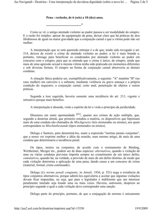 Jus Navigandi - Doutrina - Uma interpretação de duvidosa dignidade (sobre a nova lei ...      Página 2 de 5



                         Pena - reclusão, de 6 (seis) a 10 (dez) anos.

                         ............................................"

            Como se vê, o antigo atentado violento ao pudor passou a ser modalidade do estupro.
      E a razão foi simples: apesar da equiparação da pena, deixar claro que há práticas de atos
      libidinosos de igual ou maior gravidade que a conjunção carnal e que a vítima pode não ser
      mulher.

           A interpretação que se está querendo entrujar é a de que, tendo sido revogado o art.
      214, deixou de existir o crime de atentado violento ao pudor; a lei é mais branda e,
      portanto, retroage para beneficiar os condenados por atentado violento ao pudor em
      concurso com o estupro, para que se entenda que o crime é único, de estupro, ainda que
      mais de uma agressão sexual à mesma vítima tenha sido praticada em momentos diferentes
      e sob diversas formas. O estupro na forma de conjunção carnal absorveria as demais
      condutas.

            A situação fática poderia ser, exemplificativamente, a seguinte: "A" mantém "B" (no
      caso mulher) em cativeiro e a submete, mediante violência ou grave ameaça e a própria
      condição do sequestro, a conjunção carnal, coito anal, penetração de objetos e outras
      práticas.

            Segunda a tese sugerida, haveria somente uma incidência do art. 213, vigente e
      retroativo porque mais benéfico.

            A interpretação é absurda, viola o espírito da lei e viola o princípio da juridicidade.

            Dissemos em outra oportunidade [01], quanto aos crimes de ação múltipla, que,
      segundo a doutrina alemã, que primeiro estudou a matéria, os dispositivos que hipotisam
      mais de uma conduta são chamados de Mischgesetze (leis misturadas ou mistas), aos quais
      correspondem os Mischtatbestande (tipos misturados ou mistos).

           Delogu e Santoro, para denominá-los, usam a expressão "normas penais conjuntas",
      que a nosso ver exprime melhor a idéia da reunião, num mesmo artigo, de mais de uma
      conduta que determinaria a incidência penal.

           Os tipos, mistos ou conjuntos, de acordo com o ensinamento de Binding,
      Wertheimer, Mezger etc., podem ser de duas espécies: alternativos, quando a violação de
      uma ou várias condutas previstas importa sempre no cometimento de um único delito;
      cumulativos, quando há, na verdade, a previsão de mais de um delito distinto, de modo que
      cada violação determina a aplicação de uma pena, dando causa a um concurso de crime
      (material, formal, crime continuado).

            Delogu (Le norme penali congiunte, in Annali, 1936, p. 521) nega a existência de
      tipos conjuntos alternativos, porque admiti-los equivaleria a aceitar que algumas violações
      devam ficar impunidas, ou seja, que para o legislador é indiferente que um interesse
      penalmente tutelado seja lesado uma ou mais vezes. Haveria, outrossim, desprezo ao
      princípio segundo o qual a cada violação deve corresponder uma sanção.

            Delogu parte do princípio, portanto, de que a conjugação de normas é unicamente



http://jus2.uol.com.br/doutrina/imprimir.asp?id=13530                                             19/9/2009
 