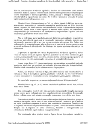 Jus Navigandi - Doutrina - Uma interpretação de duvidosa dignidade (sobre a nova lei ...   Página 3 de 5




      fruto de considerações de técnica legislativa, devendo ser consideradas como normas
      autônomas. Todavia, segundo o mesmo autor, também em relação a normas conjuntas pode
      ocorrer o fenômeno do concurso aparente de normas, em que os princípios da consunção,
      subsidiariedade e especialidade impedem o bis in idem e excluem a aplicação de outras
      hipóteses igualmente adequadas ao caso.

            Massimo Punzo (Reato continuato, p. 74), em relação à teoria de Delogu, alerta que,
      ao se recorrer ao princípio da consunção para explicar a existência de um delito único em
      normas conjuntas, há implicitamente o reconhecimento de que existem normas conjuntas
      alternativas, porque estas existem segundo a doutrina alemã quando um determinado
      comportamento, que realiza mais de um tipo hipotisado conjuntamente, é punido com uma
      única sanção, por se tratar de um único delito.

            Não se pode negar que o legislador, ao punir de forma equiparada atos preparatórios
      ou atos de execução, já previu que a consumação representa a violação, também, das
      incriminações anteriores, daí ter previsto normas conjuntas alternativas. Mas Delogu tem
      razão quando vê, nos princípios da solução do concurso aparente de normas, as regras para
      o crucial problema da identificação das hipóteses de normas conjuntas alternativas ou
      cumulativas.

           O problema é agravado em virtude da precariedade da técnica legislativa; muitas
      vezes um mesmo tipo é, em algumas hipóteses, cumulativo e em outras alternativo e, por
      exemplo, num parágrafo vamos encontrar, ora uma norma alternativa porque poderia ser
      contida no caput em outra incriminação, ora normas de aplicação independente.

           Assim, o tipo do art. 213 é daqueles em que a alternatividade ou cumulatividade são
      igualmente possíveis e que precisam ser analisadas à luz dos princípios da especialidade,
      subsidiariedade e da consunção, incluindo-se neste o da progressão.

            Vemos, nas diversas violações do tipo, um delito único se uma conduta absorve a
      outra ou se é fase de execução da seguinte, igualmente violada. Se não for possível ver nas
      ações ou atos sucessivos ou simultâneos nexo causal, teremos, então, delitos autônomos.

            Por outro lado, pergunta-se: as normas conjuntas admitem o delito continuado?

            Massimo Punzo (op. cit., p. 83) resume a solução do problema em três itens, válidos
      para o nosso estudo:

            1) a continuação é possível entre tipos conjuntos representando violações da mesma
      norma, sempre que a realização dos tipos singularmente seja conseqüência de uma ação
      distinta e não de um ou mais atos da mesma ação, porque neste caso o delito seria único;

            2) a continuação não é possível em relação aos tipos conjuntos alternativos, porque a
      realização das figuras, em tal caso, dá vida a um único delito. Entende-se que é possível
      um delito continuado composto de vários tipos cumulativos alternativos cometidos em
      execução de um mesmo desígnio criminoso (note-se que no Direito brasileiro a unidade de
      desígnio não é requisito do crime continuado, bastando a homogeneidade das
      circunstâncias de tempo, lugar, modo de execução e outras);

            3) a continuação não é possível entre as figuras de um tipo conjunto cumulativo,



http://jus2.uol.com.br/doutrina/imprimir.asp?id=13530                                         19/9/2009
 
