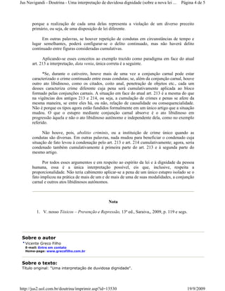 Jus Navigandi - Doutrina - Uma interpretação de duvidosa dignidade (sobre a nova lei ...   Página 4 de 5



      porque a realização de cada uma delas representa a violação de um diverso preceito
      primário, ou seja, de uma disposição de lei diferente.

           Em outras palavras, se houver repetição de condutas em circunstâncias de tempo e
      lugar semelhantes, poderá configurar-se o delito continuado, mas não haverá delito
      continuado entre figuras consideradas cumulativas.

            Aplicando-se esses conceitos ao exemplo trazido como paradigma em face do atual
      art. 213 a interpretação, data venia, única correta é a seguinte.

            *Se, durante o cativeiro, houve mais de uma vez a conjunção carnal pode estar
      caracterizado o crime continuado entre essas condutas; se, além da conjunção carnal, houve
      outro ato libidinoso, como os citados, coito anal, penetração de objetos etc., cada um
      desses caracteriza crime diferente cuja pena será cumulativamente aplicada ao bloco
      formado pelas conjunções carnais. A situação em face do atual art. 213 é a mesma do que
      na vigências dos antigos 213 e 214, ou seja, a cumulação de crimes e penas se afere da
      mesma maneira, se entre eles há, ou não, relação de causalidade ou consequencialidade.
      Não é porque os tipos agora estão fundidos formalmente em um único artigo que a situação
      mudou. O que o estupro mediante conjunção carnal absorve é o ato libidinoso em
      progressão àquela e não o ato libidinoso autônomo e independente dela, como no exemplo
      referido.

            Não houve, pois, abolitio criminis, ou a instituição de crime único quando as
      condutas são diversas. Em outras palavras, nada mudou para beneficiar o condenado cuja
      situação de fato levou à condenação pelo art. 213 e art. 214 cumulativamente; agora, seria
      condenado também cumulativamente à primeira parte do art. 213 e à segunda parte do
      mesmo artigo.

            Por todos esses argumentos e em respeito ao espírito da lei e à dignidade da pessoa
      humana, essa é a única interpretação possível, eis que, inclusive, respeita a
      proporcionalidade. Não teria cabimento aplicar-se a pena de um único estupro isolado se o
      fato implicou na prática de mais de um e de mais de uma de suas modalidades, a conjunção
      carnal e outros atos libidinosos autônomos.



                                                 Nota

         1. V. nosso Tóxicos – Prevenção e Repressão, 13ª ed., Saraiva,, 2009, p. 119 e segs.




 Sobre o autor
   Vicente Greco Filho
   E-mail: Entre em contato
   Home-page: www.grecofilho.com.br



 Sobre o texto:
 Título original: "Uma interpretação de duvidosa dignidade".




http://jus2.uol.com.br/doutrina/imprimir.asp?id=13530                                         19/9/2009
 