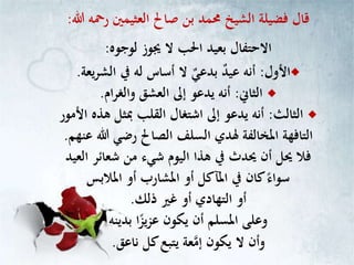 ‫هللا‬ ‫رمحه‬ ‫العثيمني‬ ‫صاحل‬ ‫بن‬ ‫حممد‬ ‫الشيخ‬ ‫فضيلة‬ ‫قال‬:
‫لوجوه‬ ‫جيوز‬ ‫ال‬ ‫احلب‬ ‫بعيد‬ ‫االحتفال‬:
‫األول‬:‫يعة‬‫ر‬‫الش‬ ‫يف‬ ‫له‬ ‫أساس‬ ‫ال‬ ٌ‫بدعي‬ ٌ‫د‬‫عي‬ ‫أنه‬.
‫الثاين‬:‫ام‬‫ر‬‫والغ‬ ‫العشق‬ ‫إىل‬ ‫يدعو‬ ‫أنه‬.
‫الثالث‬:‫ا‬ ‫هذه‬ ‫مبثل‬ ‫القلب‬ ‫اشتغال‬ ‫إىل‬ ‫يدعو‬ ‫أنه‬‫ألمور‬
‫ع‬ ‫هللا‬ ‫رضي‬ ‫الصاحل‬ ‫السلف‬ ‫هلدي‬ ‫املخالفة‬ ‫التافهة‬‫نهم‬.
‫العي‬ ‫شعائر‬ ‫من‬ ‫شيء‬ ‫اليوم‬ ‫هذا‬ ‫يف‬ ‫حيدث‬ ‫أن‬ ‫حيل‬ ‫فال‬‫د‬
‫املالبس‬ ‫أو‬ ‫املشارب‬ ‫أو‬ ‫املآكل‬ ‫يف‬ ‫كان‬ً‫سواء‬
‫ذلك‬ ‫غري‬ ‫أو‬ ‫التهادي‬ ‫أو‬.
‫بدينه‬ ‫ا‬ً‫يز‬‫ز‬‫ع‬ ‫يكون‬ ‫أن‬ ‫املسلم‬ ‫وعلى‬
‫ناعق‬ ‫كل‬‫يتبع‬ ‫عة‬‫إم‬ ‫يكون‬ ‫ال‬ ‫وأن‬.
 