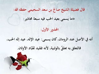 ‫هللا‬ ‫حفظه‬ ‫السحيمي‬ ‫سعد‬ ‫بن‬ ‫صاحل‬ ‫الشيخ‬ ‫فضيلة‬ ‫قال‬:
»‫حماذير‬ ‫سبعة‬ ‫فيه‬ ‫احلب‬ ‫بعيد‬ ‫يسمى‬ ‫ما‬:
‫األول‬ ‫احملذور‬:
‫يسمى‬ ‫كان‬،‫الرومان‬ ‫عند‬ ‫األصل‬ ‫يف‬ ‫أنه‬:،‫احلب‬ ‫إله‬ ‫عيد‬ ،‫اإلله‬ ‫عيد‬
‫األوثان‬ ‫اد‬‫ب‬ُ‫لع‬ ‫تقليد‬ ‫ألنه‬ ،‫بالوثنية‬ ٌ‫ق‬‫تعل‬ ‫به‬ ‫فالتعلق‬.
 