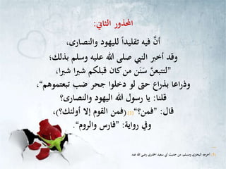 ‫احملذور‬‫الثاين‬:
‫لليهود‬ ً‫ا‬‫تقليد‬ ‫فيه‬ ‫أن‬،‫والنصارى‬
‫وسلم‬ ‫عليه‬ ‫هللا‬ ‫صلى‬ ‫النيب‬ ‫أخرب‬ ‫وقد‬‫بذلك؛‬
”‫ا‬‫رب‬‫ش‬ ‫قبلكم‬ ‫كان‬‫من‬ ‫ن‬‫ن‬‫س‬ ‫لتتبعن‬،‫ا‬‫رب‬‫ش‬
‫ضب‬ ‫جحر‬ ‫دخلوا‬ ‫لو‬ ‫حّت‬ ‫اع‬‫ر‬‫بذ‬ ‫اعا‬‫ر‬‫وذ‬‫تبعتموهم‬“،
‫قلنا‬:‫اليهود‬ ‫هللا‬ ‫رسول‬ ‫يا‬‫والنصارى؟‬
‫قال‬:”‫فمن؟‬“(1)(‫إال‬ ‫القوم‬ ‫فمن‬‫أولئك؟‬)،
‫ويف‬‫رواية‬:”‫فارس‬‫والروم‬“.
‫ـ‬‫ـ‬‫ـ‬‫ـ‬‫ـ‬‫ـ‬‫ـ‬‫ـ‬‫ـ‬‫ـ‬‫ـ‬‫ـ‬
(1)‫عنه‬ ‫هللا‬ ‫رضي‬ ‫اخلدري‬ ‫سعيد‬ ‫أيب‬ ‫حديث‬ ‫من‬ ،‫ومسلم‬ ‫البخاري‬ ‫أخرجه‬.
 