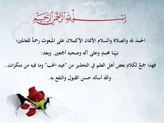 ‫للعاملني؛‬ ً‫ة‬‫رمح‬ ‫املبعوث‬ ‫على‬ ‫األكمالن‬ ‫األمتان‬ ‫والسالم‬ ‫والصالة‬ ‫هلل‬ ‫احلمد‬
‫أمجعني‬ ‫وصحبه‬ ‫آله‬ ‫وعلى‬ ٍ‫حممد‬ ‫نا‬ِّ‫نبي‬.‫وبعد‬:
‫من‬ ‫التحذير‬ ‫يف‬ ‫العلم‬ ‫أهل‬ ‫بعض‬ ‫لكالم‬ ٌ‫مجع‬ ‫فهذا‬"‫احلب‬ ‫عيد‬"‫ات‬‫ر‬‫منك‬ ‫من‬ ‫فيه‬ ‫وما‬..
‫به‬ ‫والنفع‬ ‫القبول‬ ‫حسن‬ ‫أسأله‬ ‫وهللا‬.
 