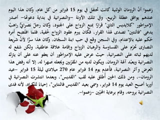 ‫زعموا‬‫أن‬‫الرومان‬‫الوثنية‬‫كانت‬‫حتتفل‬‫يف‬‫يوم‬15‫اير‬‫رب‬‫ف‬‫من‬‫كل‬،‫عام‬‫كان‬‫و‬‫هذا‬‫اليوم‬
‫عندهم‬‫يوافق‬‫عطلة‬،‫الربيع‬‫ويف‬‫تلك‬‫اآلونة‬-‫انية‬‫ر‬‫والنص‬‫يف‬‫بداية‬‫دعوهت‬‫ا‬-‫أصدر‬
‫اطور‬‫رب‬‫اإلم‬"‫كاليديس‬‫الثاين‬"‫ا‬ً‫ار‬‫ر‬‫ق‬‫مبنع‬‫الزواج‬‫على‬،‫اجلنود‬‫كان‬‫و‬ٌ‫رجل‬‫ي‬‫ين‬‫ا‬‫ر‬‫نص‬‫ر‬ٌ‫اهب‬
‫يدعى‬"‫فالنتني‬"‫تصدى‬‫هلذا‬،‫ار‬‫ر‬‫الق‬‫فكان‬‫يربم‬‫عقود‬‫الزواج‬،‫فية‬ُ‫خ‬‫ف‬‫لما‬‫ح‬ِّ‫ض‬ُ‫افت‬‫أمره‬
‫كم‬ُ‫ح‬‫عليه‬،‫باإلعدام‬‫ويف‬‫السجن‬‫وقع‬‫يف‬‫حب‬‫ابنة‬،‫ان‬‫السج‬‫كان‬‫و‬‫هذا‬‫س‬‫ا‬ًّ‫ر‬‫ألن‬‫يعة‬‫ر‬‫ش‬
‫النصارى‬‫م‬‫حتر‬‫على‬‫القساوسة‬‫والرهبان‬‫الزواج‬‫وإقامة‬‫عالقة‬،‫عاطفية‬‫ولك‬‫ن‬‫شفع‬‫له‬
‫لديهم‬‫ثباته‬‫على‬،‫انية‬‫ر‬‫النص‬‫حيث‬‫عرض‬‫عليه‬‫اطور‬‫رب‬‫اإلم‬‫أن‬‫يعفو‬‫عن‬‫ه‬‫على‬‫أن‬‫يرتك‬
‫النصرانية‬‫د‬ُ‫ويعب‬‫آهلة‬،‫الرومان‬‫ويكون‬‫لديه‬‫من‬‫بني‬‫املقر‬‫وجيعله‬‫صه‬‫ا‬‫ر‬،‫له‬‫إال‬‫أنه‬‫رفض‬‫هذا‬
‫العرض‬‫وآثر‬،‫انية‬‫ر‬‫النص‬ُ‫أ‬‫ف‬ِّ‫عد‬‫م‬‫يوم‬14‫اير‬‫رب‬‫ف‬‫عام‬270‫ميالدي‬‫ليلة‬15‫اير‬‫رب‬‫ف‬-‫عيد‬
‫الرومان‬-،‫ومن‬‫ذلك‬‫احلني‬‫ُطلق‬‫أ‬‫عليه‬‫لقب‬"‫القديس‬"،‫وبعدما‬‫انتشرت‬‫ال‬‫انية‬‫ر‬‫نص‬‫يف‬
‫با‬‫ر‬‫أو‬‫أصبح‬‫العيد‬‫يوم‬14،‫اير‬‫رب‬‫ف‬‫ومسي‬‫بعيد‬"‫القديس‬‫فالنتاين‬"،ً‫إحياء‬‫لذك‬،‫اه‬‫ر‬‫ألنه‬‫فدى‬
‫انية‬‫ر‬‫النص‬،‫بروحه‬‫وقام‬‫برعاية‬ِّ‫احملب‬‫ني‬-‫زعموا‬-.
 