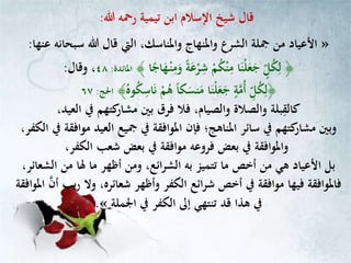 ‫تيمية‬ ‫ابن‬ ‫اإلسالم‬ ‫شيخ‬ ‫قال‬‫هللا‬ ‫رمحه‬:
»‫عنها‬ ‫سبحانه‬ ‫هللا‬ ‫قال‬ ‫اليت‬ ،‫واملناسك‬ ‫واملنهاج‬ ‫الشرع‬ ‫مجلة‬ ‫من‬ ‫األعياد‬:
﴾ ‫ا‬ً‫اج‬‫ه‬ْ‫ـ‬‫ن‬ِّ‫م‬‫و‬ ً‫ة‬‫ع‬ْ‫ر‬ِّ‫ش‬ ْ‫م‬ُ‫ك‬ْ‫ن‬ِّ‫م‬ ‫ا‬‫ْن‬‫ل‬‫ع‬‫ج‬ ٍ‫ل‬ُ‫ك‬ِّ‫ل‬ ﴿‫املائدة‬:٤٨‫وقال‬ ،:
﴾ُ‫وه‬ُ‫ك‬ِّ‫اس‬‫ن‬ ْ‫م‬ُ‫ه‬ ً‫ا‬‫ك‬‫نس‬‫م‬ ‫ا‬‫ْن‬‫ل‬‫ع‬‫ج‬ ٍ‫ة‬‫ُم‬‫أ‬ ِّ‫ل‬ُ‫ك‬ِّ‫﴿ل‬‫احلج‬:٦٧
ِّ‫كالق‬،‫العيد‬ ‫يف‬ ‫كتهم‬‫مشار‬ ‫بني‬ ‫فرق‬ ‫فال‬ ،‫والصيام‬ ‫والصالة‬ ‫بلة‬
،‫الكفر‬ ‫يف‬ ‫موافقة‬ ‫العيد‬ ‫مجيع‬ ‫يف‬ ‫املوافقة‬ ‫فإن‬ ‫املناهج؛‬ ‫سائر‬ ‫يف‬ ‫كتهم‬‫مشار‬ ‫وبني‬
،‫الكفر‬ ‫شعب‬ ‫بعض‬ ‫يف‬ ‫موافقة‬ ‫فروعه‬ ‫بعض‬ ‫يف‬ ‫واملوافقة‬
،‫الشعائر‬ ‫من‬ ‫هلا‬ ‫ما‬ ‫أظهر‬ ‫ومن‬ ،‫ائع‬‫ر‬‫الش‬ ‫به‬ ‫تتميز‬ ‫ما‬ ‫أخص‬ ‫من‬ ‫هي‬ ‫األعياد‬ ‫بل‬
،‫شعائره‬ ‫وأظهر‬ ‫الكفر‬ ‫ائع‬‫ر‬‫ش‬ ‫أخص‬ ‫يف‬ ‫موافقة‬ ‫فيها‬ ‫فاملوافقة‬‫أن‬ ‫يب‬‫ر‬ ‫وال‬‫املوافقة‬
‫اجلملة‬ ‫يف‬ ‫الكفر‬ ‫إىل‬ ‫تنتهي‬ ‫قد‬ ‫هذا‬ ‫يف‬«.
 