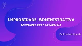 IMPROBIDADE ADMINISTRATIVA
(ATUALIZADA COM A L14230/21)
Prof. Herbert Almeida
 