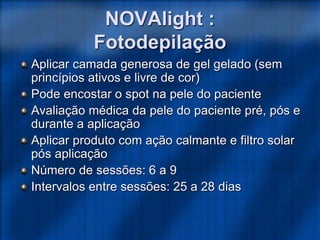 Aplicar camada generosa de gel gelado (sem
princípios ativos e livre de cor)
Pode encostar o spot na pele do paciente
Avaliação médica da pele do paciente pré, pós e
durante a aplicação
Aplicar produto com ação calmante e filtro solar
pós aplicação
Número de sessões: 6 a 9
Intervalos entre sessões: 25 a 28 dias
NOVAlight :
Fotodepilação
 