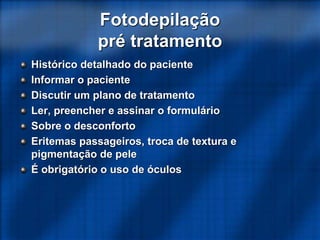 Histórico detalhado do paciente
Informar o paciente
Discutir um plano de tratamento
Ler, preencher e assinar o formulário
Sobre o desconforto
Eritemas passageiros, troca de textura e
pigmentação de pele
É obrigatório o uso de óculos
Fotodepilação
pré tratamento
 
