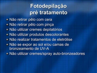 Fotodepilação
pré tratamento
Não retirar pêlo com cera
Não retirar pêlo com pinça
Não utilizar cremes depilatórios
Não utilizar produtos descolorantes
Não realizar tratamentos de eletrólise
Não se expor ao sol e/ou camas de
bronzeamento de UV-A
Não utilizar cremes/spray auto-bronzeadores
 
