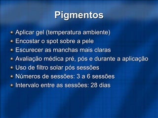 Pigmentos
Aplicar gel (temperatura ambiente)
Encostar o spot sobre a pele
Escurecer as manchas mais claras
Avaliação médica pré, pós e durante a aplicação
Uso de filtro solar pós sessões
Números de sessões: 3 a 6 sessões
Intervalo entre as sessões: 28 dias
 