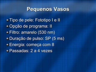 Pequenos Vasos
Tipo de pele: Fototipo I e II
Opção de programa: II
Filtro: amarelo (530 nm)
Duração de pulso: SP (5 ms)
Energia: começa com 8
Passadas: 2 a 4 vezes
 