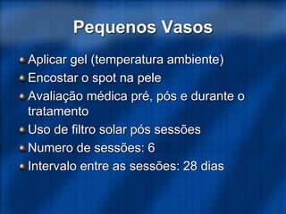 Pequenos Vasos
Aplicar gel (temperatura ambiente)
Encostar o spot na pele
Avaliação médica pré, pós e durante o
tratamento
Uso de filtro solar pós sessões
Numero de sessões: 6
Intervalo entre as sessões: 28 dias
 