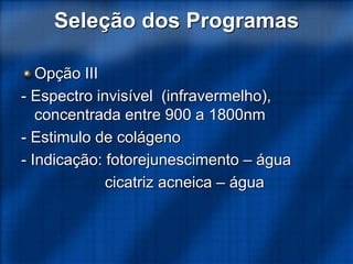 Seleção dos Programas
Opção III
- Espectro invisível (infravermelho),
concentrada entre 900 a 1800nm
- Estimulo de colágeno
- Indicação: fotorejunescimento – água
cicatriz acneica – água
 