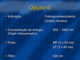 Opção III
Indicação Fotorejuvenescimento
Cicatriz Acneica
Concentração de energia 950 – 1800 nm
(Flash infravermelho)
Pulso MP (3 x 50 ms)
LP (3 x 80 ms)
Filtro 530 nm
 