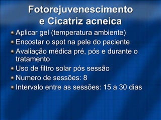 Fotorejuvenescimento
e Cicatriz acneica
Aplicar gel (temperatura ambiente)
Encostar o spot na pele do paciente
Avaliação médica pré, pós e durante o
tratamento
Uso de filtro solar pós sessão
Numero de sessões: 8
Intervalo entre as sessões: 15 a 30 dias
 