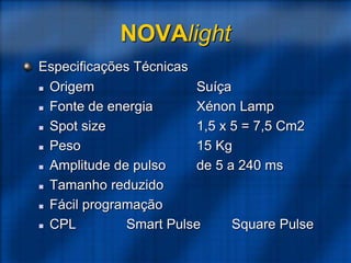 NOVAlight
Especificações Técnicas
 Origem Suíça
 Fonte de energia Xénon Lamp
 Spot size 1,5 x 5 = 7,5 Cm2
 Peso 15 Kg
 Amplitude de pulso de 5 a 240 ms
 Tamanho reduzido
 Fácil programação
 CPL Smart Pulse Square Pulse
 