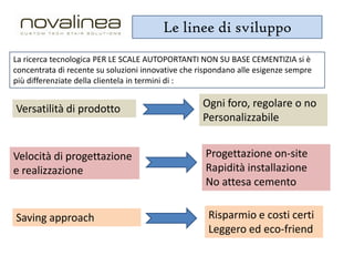 Le linee di sviluppo
La ricerca tecnologica PER LE SCALE AUTOPORTANTI NON SU BASE CEMENTIZIA si è
concentrata di recente su soluzioni innovative che rispondano alle esigenze sempre
più differenziate della clientela in termini di :

Versatilità di prodotto

Ogni foro, regolare o no
Personalizzabile

Velocità di progettazione
e realizzazione

Progettazione on-site
Rapidità installazione
No attesa cemento

Saving approach

Risparmio e costi certi
Leggero ed eco-friend

 