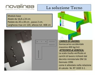 La soluzione Tecno
Modulo base
Alzate da 16,8 a 24 cm
Pedate da 20 a 28 cm , passo 2 cm.
Larghezza max cm 120, altezza tot. 408 cm

CARICO DI LAVORO:
Sovraccarico accidentale
massimo 400 kg/m2.
ATTESTATO di VERIFICA:
La scala risulta verificata ai
carichi di lavoro richiesti dal
decreto ministeriale DM 16
Gennaio 1996
come è attestato nella relazione
di calcolo Nr. RT 1020 3-1 .

 