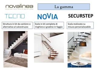La gamma

SECURSTEP
Struttura in kit da cantiere o
alternativa al calcestruzzo

Scala in kit completa di
ringhiera e gradino in faggio

Scala realizzata su
misura personalizzabile

 