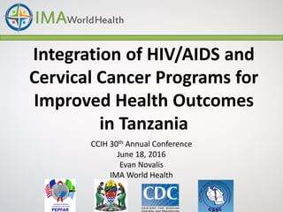 Integration of HIV/AIDS and
Cervical Cancer Programs for
Improved Health Outcomes
in Tanzania
CCIH 30th Annual Conference
June 18, 2016
Evan Novalis
IMA World Health
 