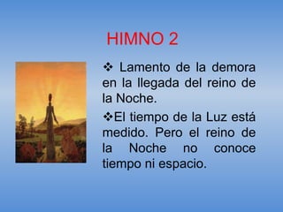 HIMNO 2
 Lamento de la demora
en la llegada del reino de
la Noche.
El tiempo de la Luz está
medido. Pero el reino de
la Noche no conoce
tiempo ni espacio.
 