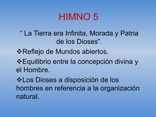 HIMNO 5
 “ La Tierra era Infinita, Morada y Patria
              de los Dioses”.
Reflejo de Mundos abiertos.
Equilibrio entre la concepción divina y
el Hombre.
Los Dioses a disposición de los
hombres en referencia a la organización
natural.
 