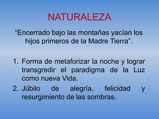 NATURALEZA
“Encerrado bajo las montañas yacían los
   hijos primeros de la Madre Tierra”.

1. Forma de metaforizar la noche y lograr
   transgredir el paradigma de la Luz
   como nueva Vida.
2. Júbilo   de    alegría,  felicidad   y
   resurgimiento de las sombras.
 