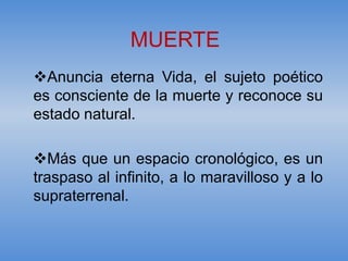 MUERTE
Anuncia eterna Vida, el sujeto poético
es consciente de la muerte y reconoce su
estado natural.

Más que un espacio cronológico, es un
traspaso al infinito, a lo maravilloso y a lo
supraterrenal.
 