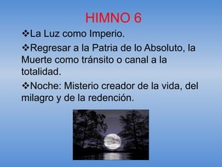 HIMNO 6
La Luz como Imperio.
Regresar a la Patria de lo Absoluto, la
Muerte como tránsito o canal a la
totalidad.
Noche: Misterio creador de la vida, del
milagro y de la redención.
 