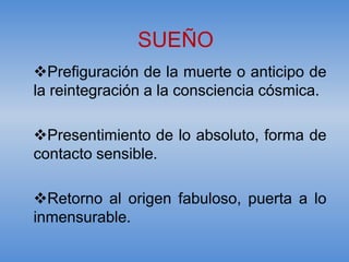 SUEÑO
Prefiguración de la muerte o anticipo de
la reintegración a la consciencia cósmica.

Presentimiento de lo absoluto, forma de
contacto sensible.

Retorno al origen fabuloso, puerta a lo
inmensurable.
 