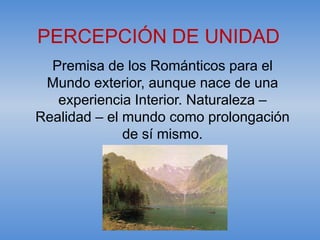 PERCEPCIÓN DE UNIDAD
  Premisa de los Románticos para el
 Mundo exterior, aunque nace de una
   experiencia Interior. Naturaleza –
Realidad – el mundo como prolongación
              de sí mismo.
 
