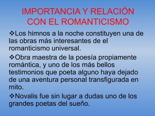 IMPORTANCIA Y RELACIÓN
    CON EL ROMANTICISMO
Los himnos a la noche constituyen una de
las obras más interesantes de el
romanticismo universal.
Obra maestra de la poesía propiamente
romántica, y uno de los más bellos
testimonios que poeta alguno haya dejado
de una aventura personal transfigurada en
mito.
Novalis fue sin lugar a dudas uno de los
grandes poetas del sueño.
 