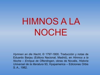HIMNOS A LA
         NOCHE

Hymnen an die Nacht, © 1797-1800. Traducción y notas de
Eduardo Barjau (Editora Nacional, Madrid), en Himnos a la
Noche – Enrique de Ofterdingen, obras de Novalis, Historia
Universal de la literatura 93, Hyspamerica – Ediciones Orbis
S. A., 1982.
 