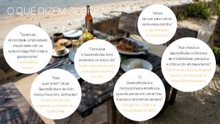 “Gosto da
sinceridade, simplicidade
e qualidade com as
quais a maga Ailin trata a
gastronomia”
Adriana Barra,
estilista
“Antes
de sair para comer,
visite essa cozinha”
Hugo Rodrigues,
COO da Publicis
“Não
quer errar? Vá de
Gastrolândia e de Ailin
Aleixo. Para mim, brilhantes”
Andre Lima de Luca,
empresário e chef executivo
do BOS BBQ
“Consultar
o Gastrolândia: item
prioritário no check list”
Isabela Raposeiras, maior
especialista brasileira
em café
“Ailin Aleixo e
Gastrolândia: sinônimos
de credibilidade, pesquisa
e crítica com embasamento”
André Nevoso Guidon, delegado
brasileiro da Associazone
Verace Pizza Napoletana
“O
Gastrolândia é a
minha primeira referência
quando penso em comer fora.
Acesso e recomendo sempre”
Rodrigo Perri, Diretor de
Novos Negócios NRG1
o que dizem sobre nós
 