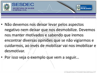 Não devemos nos deixar levar pelos aspectos negativo nem deixar que nos desmobilize. Devemos nos manter motivados e sabendo que iremos encontrar diversas opiniões que se não vigiarmos e cuidarmos, ao invés de mobilizar vai nos imobilizar e desmotivar. Por isso veja o exemplo que vem a seguir... 