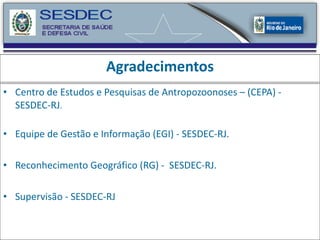 Agradecimentos Centro de Estudos e Pesquisas de Antropozoonoses – (CEPA) - SESDEC-RJ . Equipe de Gestão e Informação (EGI) - SESDEC-RJ. Reconhecimento Geográfico (RG) -  SESDEC-RJ. Supervisão - SESDEC-RJ 