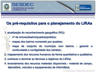 Os pré-requisitos para o planejamento do LIR Aa 1. atualização do reconhecimento geográfico (RG): nº de imóveis/bairro/quadras/prédios; mapas dos bairros numerado por quadras; mapa de conjunto do município com bairros - garantir a continuidade e contigüidade dos estratos; 2. mapeamento dos recursos humanos de forma quantitativa e qualitativa;  3. conhecer e dominar as técnicas e objetivos do LIRAa; 4. levantamento dos recursos materiais disponíveis - material de campo, laboratório, veículos e equipamentos de informática; 